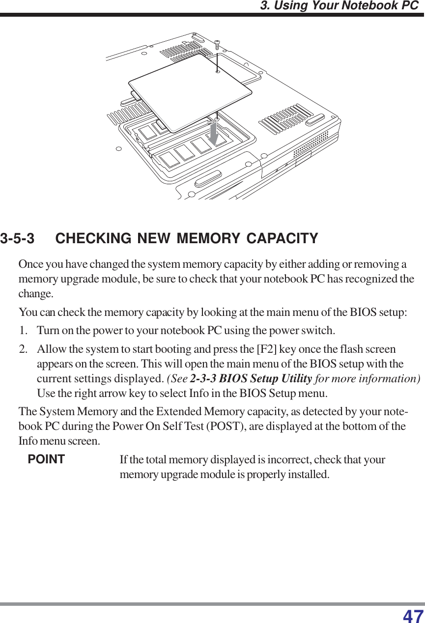 473. Using Your Notebook PC3-5-3 CHECKING NEW MEMORY CAPACITYOnce you have changed the system memory capacity by either adding or removing amemory upgrade module, be sure to check that your notebook PC has recognized thechange.You can check the memory capacity by looking at the main menu of the BIOS setup:1. Turn on the power to your notebook PC using the power switch.2. Allow the system to start booting and press the [F2] key once the flash screenappears on the screen. This will open the main menu of the BIOS setup with thecurrent settings displayed. (See 2-3-3 BIOS Setup Utility for more information)Use the right arrow key to select Info in the BIOS Setup menu.The System Memory and the Extended Memory capacity, as detected by your note-book PC during the Power On Self Test (POST), are displayed at the bottom of theInfo menu screen.POINT If the total memory displayed is incorrect, check that yourmemory upgrade module is properly installed.