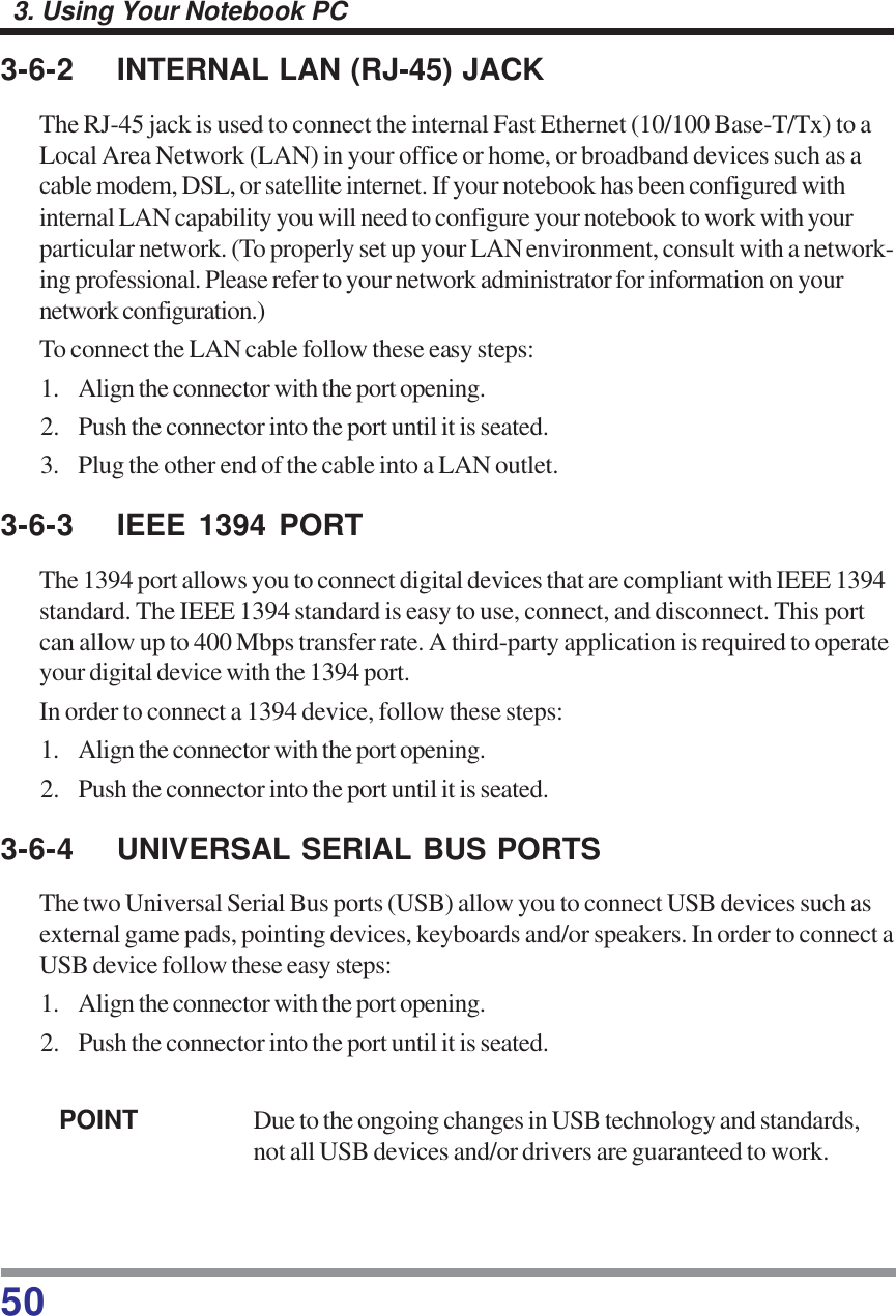 503. Using Your Notebook PC3-6-2 INTERNAL LAN (RJ-45) JACKThe RJ-45 jack is used to connect the internal Fast Ethernet (10/100 Base-T/Tx) to aLocal Area Network (LAN) in your office or home, or broadband devices such as acable modem, DSL, or satellite internet. If your notebook has been configured withinternal LAN capability you will need to configure your notebook to work with yourparticular network. (To properly set up your LAN environment, consult with a network-ing professional. Please refer to your network administrator for information on yournetwork configuration.)To connect the LAN cable follow these easy steps:1. Align the connector with the port opening.2. Push the connector into the port until it is seated.3. Plug the other end of the cable into a LAN outlet.3-6-3 IEEE 1394 PORTThe 1394 port allows you to connect digital devices that are compliant with IEEE 1394standard. The IEEE 1394 standard is easy to use, connect, and disconnect. This portcan allow up to 400 Mbps transfer rate. A third-party application is required to operateyour digital device with the 1394 port.In order to connect a 1394 device, follow these steps:1. Align the connector with the port opening.2. Push the connector into the port until it is seated.3-6-4 UNIVERSAL SERIAL BUS PORTSThe two Universal Serial Bus ports (USB) allow you to connect USB devices such asexternal game pads, pointing devices, keyboards and/or speakers. In order to connect aUSB device follow these easy steps:1. Align the connector with the port opening.2. Push the connector into the port until it is seated.POINT Due to the ongoing changes in USB technology and standards,not all USB devices and/or drivers are guaranteed to work.