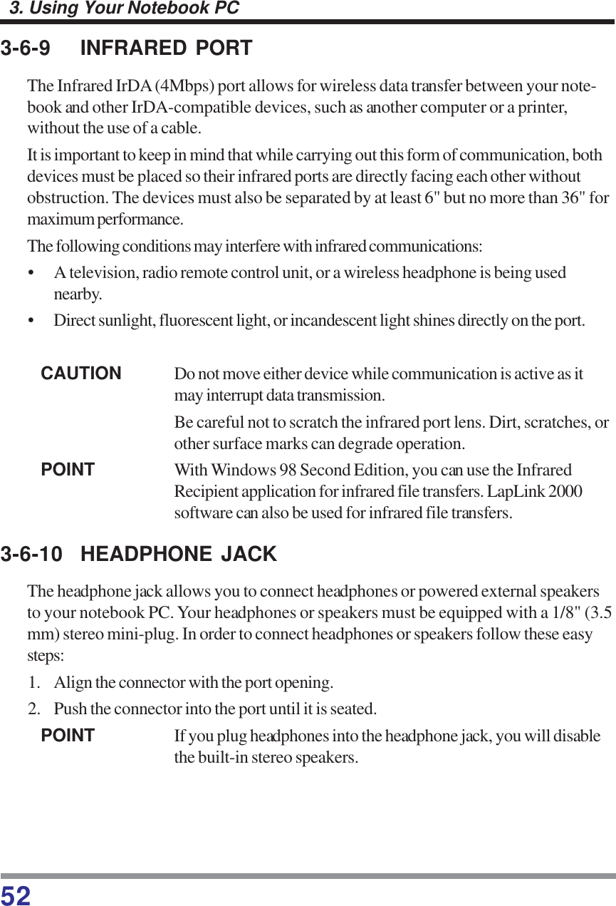 523. Using Your Notebook PC3-6-9 INFRARED PORTThe Infrared IrDA (4Mbps) port allows for wireless data transfer between your note-book and other IrDA-compatible devices, such as another computer or a printer,without the use of a cable.It is important to keep in mind that while carrying out this form of communication, bothdevices must be placed so their infrared ports are directly facing each other withoutobstruction. The devices must also be separated by at least 6&quot; but no more than 36&quot; formaximum performance.The following conditions may interfere with infrared communications:• A television, radio remote control unit, or a wireless headphone is being usednearby.• Direct sunlight, fluorescent light, or incandescent light shines directly on the port.CAUTION Do not move either device while communication is active as itmay interrupt data transmission.Be careful not to scratch the infrared port lens. Dirt, scratches, orother surface marks can degrade operation.POINT With Windows 98 Second Edition, you can use the InfraredRecipient application for infrared file transfers. LapLink 2000software can also be used for infrared file transfers.3-6-10 HEADPHONE JACKThe headphone jack allows you to connect headphones or powered external speakersto your notebook PC. Your headphones or speakers must be equipped with a 1/8&quot; (3.5mm) stereo mini-plug. In order to connect headphones or speakers follow these easysteps:1. Align the connector with the port opening.2. Push the connector into the port until it is seated.POINT If you plug headphones into the headphone jack, you will disablethe built-in stereo speakers.
