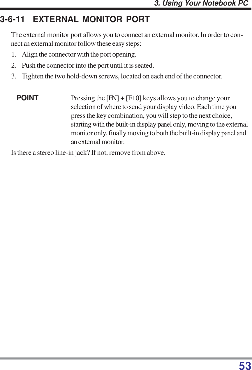 533. Using Your Notebook PC3-6-11 EXTERNAL MONITOR PORTThe external monitor port allows you to connect an external monitor. In order to con-nect an external monitor follow these easy steps:1. Align the connector with the port opening.2. Push the connector into the port until it is seated.3. Tighten the two hold-down screws, located on each end of the connector.POINT Pressing the [FN] + [F10] keys allows you to change yourselection of where to send your display video. Each time youpress the key combination, you will step to the next choice,starting with the built-in display panel only, moving to the externalmonitor only, finally moving to both the built-in display panel andan external monitor.Is there a stereo line-in jack? If not, remove from above.