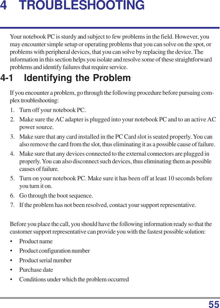 554 TROUBLESHOOTINGYour notebook PC is sturdy and subject to few problems in the field. However, youmay encounter simple setup or operating problems that you can solve on the spot, orproblems with peripheral devices, that you can solve by replacing the device. Theinformation in this section helps you isolate and resolve some of these straightforwardproblems and identify failures that require service.4-1 Identifying the ProblemIf you encounter a problem, go through the following procedure before pursuing com-plex troubleshooting:1. Turn off your notebook PC.2. Make sure the AC adapter is plugged into your notebook PC and to an active ACpower source.3. Make sure that any card installed in the PC Card slot is seated properly. You canalso remove the card from the slot, thus eliminating it as a possible cause of failure.4. Make sure that any devices connected to the external connectors are plugged inproperly. You can also disconnect such devices, thus eliminating them as possiblecauses of failure.5. Turn on your notebook PC. Make sure it has been off at least 10 seconds beforeyou turn it on.6. Go through the boot sequence.7. If the problem has not been resolved, contact your support representative.Before you place the call, you should have the following information ready so that thecustomer support representative can provide you with the fastest possible solution:• Product name• Product configuration number• Product serial number• Purchase date• Conditions under which the problem occurred