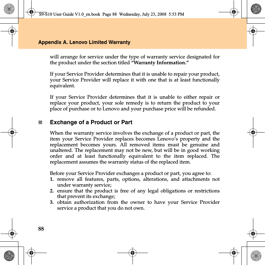 88Appendix A. Lenovo Limited Warrantywill arrange for service under the type of warranty service designated forthe product under the section titled “Warranty Information.”If your Service Provider determines that it is unable to repair your product,your Service Provider will replace it with one that is at least functionallyequivalent. If your Service Provider determines that it  is unable to either repair orreplace your product, your sole remedy is to return the product to yourplace of purchase or to Lenovo and your purchase price will be refunded. Exchange of a Product or PartWhen the warranty service involves the exchange of a product or part, theitem your Service Provider replaces becomes Lenovo’s property and thereplacement becomes yours. All removed items must be genuine andunaltered. The replacement may not be new, but will be in good workingorder and at least functionally equivalent to the item replaced. Thereplacement assumes the warranty status of the replaced item. Before your Service Provider exchanges a product or part, you agree to: 1. remove all features, parts, options, alterations, and attachments notunder warranty service;2. ensure that the product is free of any legal obligations or restrictionsthat prevent its exchange;3. obtain authorization from the owner to have your Service Providerservice a product that you do not own.S9-S10 User Guide V1.0_en.book  Page 88  Wednesday, July 23, 2008  5:53 PM