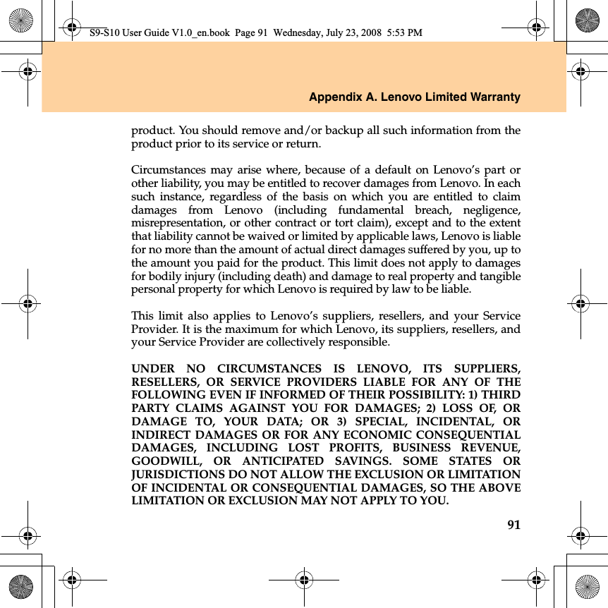 Appendix A. Lenovo Limited Warranty91product. You should remove and/or backup all such information from theproduct prior to its service or return.Circumstances may arise where, because of a default on Lenovo’s part orother liability, you may be entitled to recover damages from Lenovo. In eachsuch  instance, regardless of the basis on which you are entitled to claimdamages from Lenovo (including fundamental breach, negligence,misrepresentation, or other contract or tort claim), except and to the extentthat liability cannot be waived or limited by applicable laws, Lenovo is liablefor no more than the amount of actual direct damages suffered by you, up tothe amount you paid for the product. This limit does not apply to damagesfor bodily injury (including death) and damage to real property and tangiblepersonal property for which Lenovo is required by law to be liable. This limit also applies to Lenovo’s suppliers, resellers, and your ServiceProvider. It is the maximum for which Lenovo, its suppliers, resellers, andyour Service Provider are collectively responsible.UNDER NO CIRCUMSTANCES IS LENOVO, ITS SUPPLIERS,RESELLERS, OR SERVICE PROVIDERS LIABLE FOR ANY OF THEFOLLOWING EVEN IF INFORMED OF THEIR POSSIBILITY: 1) THIRDPARTY CLAIMS AGAINST YOU FOR DAMAGES; 2) LOSS OF, ORDAMAGE TO, YOUR DATA; OR 3) SPECIAL, INCIDENTAL, ORINDIRECT DAMAGES OR FOR ANY ECONOMIC CONSEQUENTIALDAMAGES, INCLUDING LOST PROFITS, BUSINESS REVENUE,GOODWILL, OR ANTICIPATED SAVINGS. SOME STATES ORJURISDICTIONS DO NOT ALLOW THE EXCLUSION OR LIMITATIONOF INCIDENTAL OR CONSEQUENTIAL DAMAGES, SO THE ABOVELIMITATION OR EXCLUSION MAY NOT APPLY TO YOU.S9-S10 User Guide V1.0_en.book  Page 91  Wednesday, July 23, 2008  5:53 PM