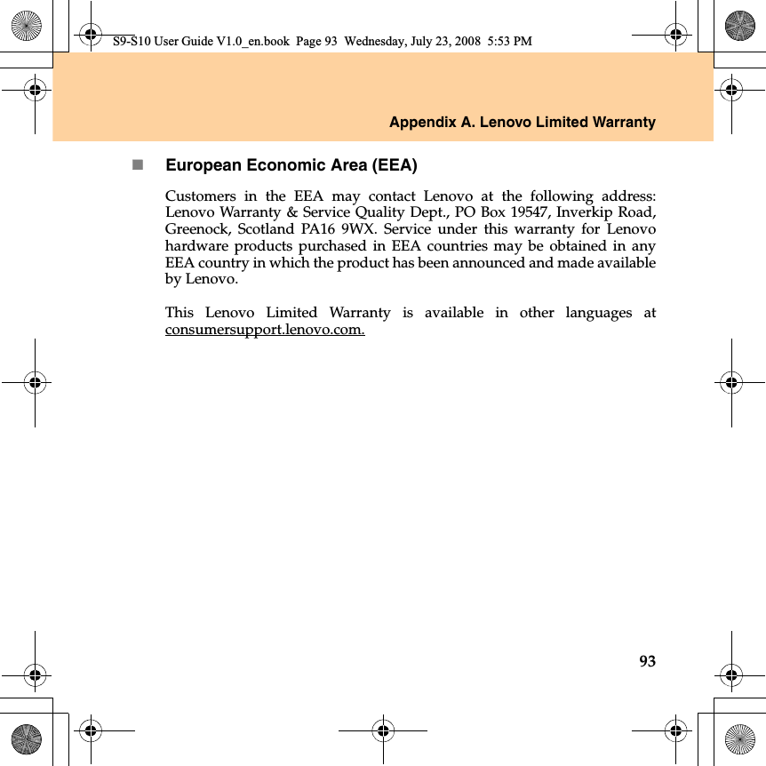 Appendix A. Lenovo Limited Warranty93European Economic Area (EEA)Customers  in the EEA may contact Lenovo at the following address:Lenovo Warranty &amp; Service Quality Dept., PO Box 19547, Inverkip Road,Greenock, Scotland PA16 9WX. Service under this warranty for Lenovohardware products purchased in EEA countries may be obtained  in anyEEA country in which the product has been announced and made availableby Lenovo. This Lenovo Limited Warranty is available  in other languages atconsumersupport.lenovo.com.S9-S10 User Guide V1.0_en.book  Page 93  Wednesday, July 23, 2008  5:53 PM
