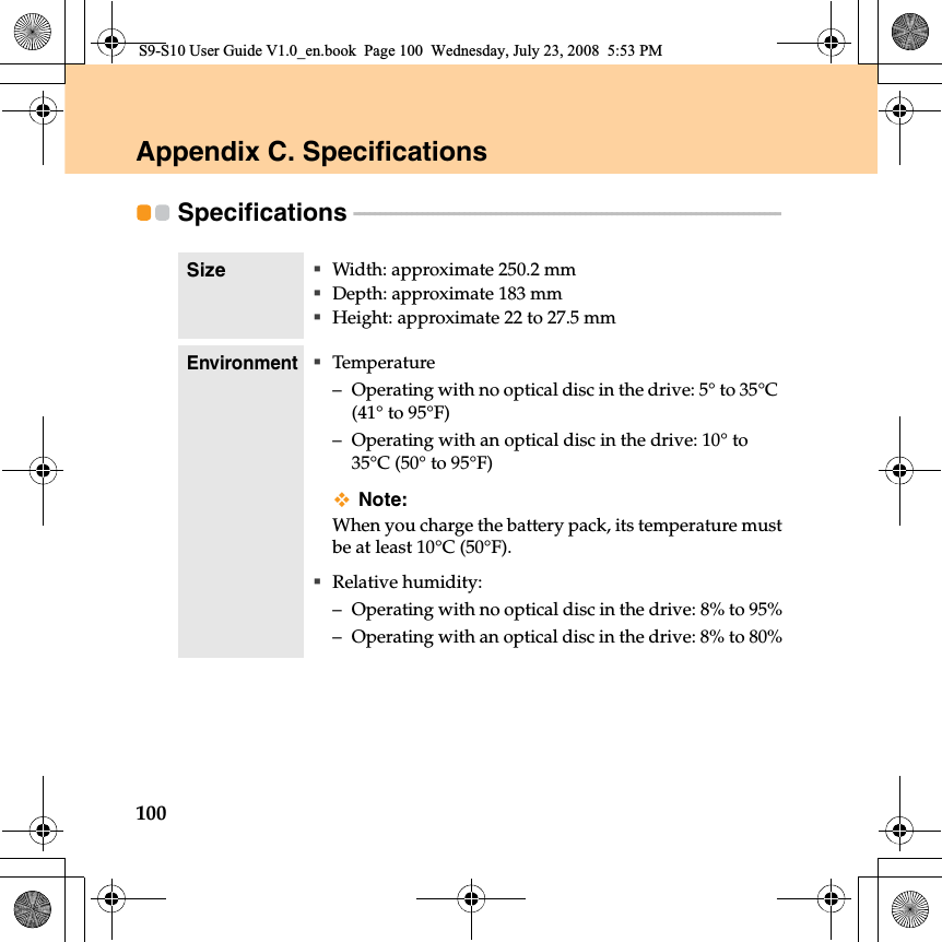 100Appendix C. Specifications Specifications  - - - - - - - - - - - - - - - - - - - - - - - - - - - - - - - - - - - - - - - - - - - - - - - - - - - - - - - - - - - - - - - - - - - - - - - - - - - - - - - - - Size Width: approximate 250.2 mmDepth: approximate 183 mmHeight: approximate 22 to 27.5 mmEnvironmentTemperature– Operating with no optical disc in the drive: 5° to 35°C (41° to 95°F)– Operating with an optical disc in the drive: 10° to 35°C (50° to 95°F)Note:When you charge the battery pack, its temperature mustbe at least 10°C (50°F).Relative humidity:– Operating with no optical disc in the drive: 8% to 95%– Operating with an optical disc in the drive: 8% to 80%S9-S10 User Guide V1.0_en.book  Page 100  Wednesday, July 23, 2008  5:53 PM