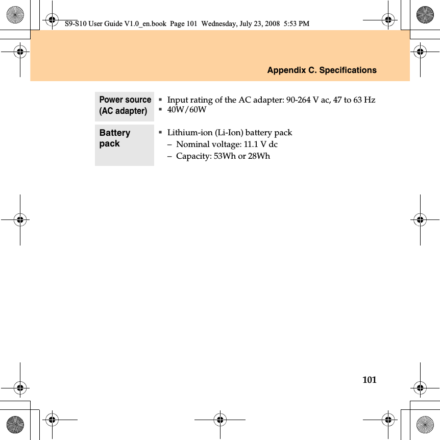 Appendix C. Specifications101Power source(AC adapter)Input rating of the AC adapter: 90-264 V ac, 47 to 63 Hz40W/60WBattery packLithium-ion (Li-Ion) battery pack–Nominal voltage: 11.1 V dc–Capacity: 53Wh or 28WhS9-S10 User Guide V1.0_en.book  Page 101  Wednesday, July 23, 2008  5:53 PM