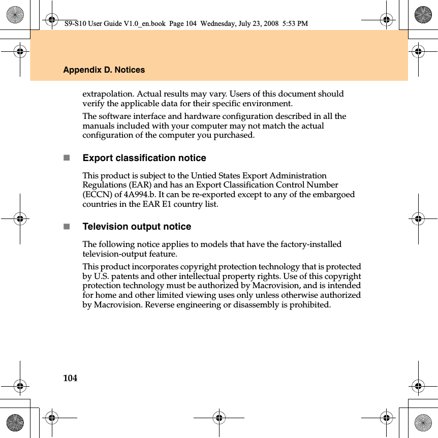 104Appendix D. Noticesextrapolation. Actual results may vary. Users of this document should verify the applicable data for their specific environment.The software interface and hardware configuration described in all the manuals included with your computer may not match the actual configuration of the computer you purchased.Export classification noticeThis product is subject to the Untied States Export Administration Regulations (EAR) and has an Export Classification Control Number (ECCN) of 4A994.b. It can be re-exported except to any of the embargoed countries in the EAR E1 country list.Television output noticeThe following notice applies to models that have the factory-installed television-output feature.This product incorporates copyright protection technology that is protected by U.S. patents and other intellectual property rights. Use of this copyright protection technology must be authorized by Macrovision, and is intended for home and other limited viewing uses only unless otherwise authorized by Macrovision. Reverse engineering or disassembly is prohibited.S9-S10 User Guide V1.0_en.book  Page 104  Wednesday, July 23, 2008  5:53 PM