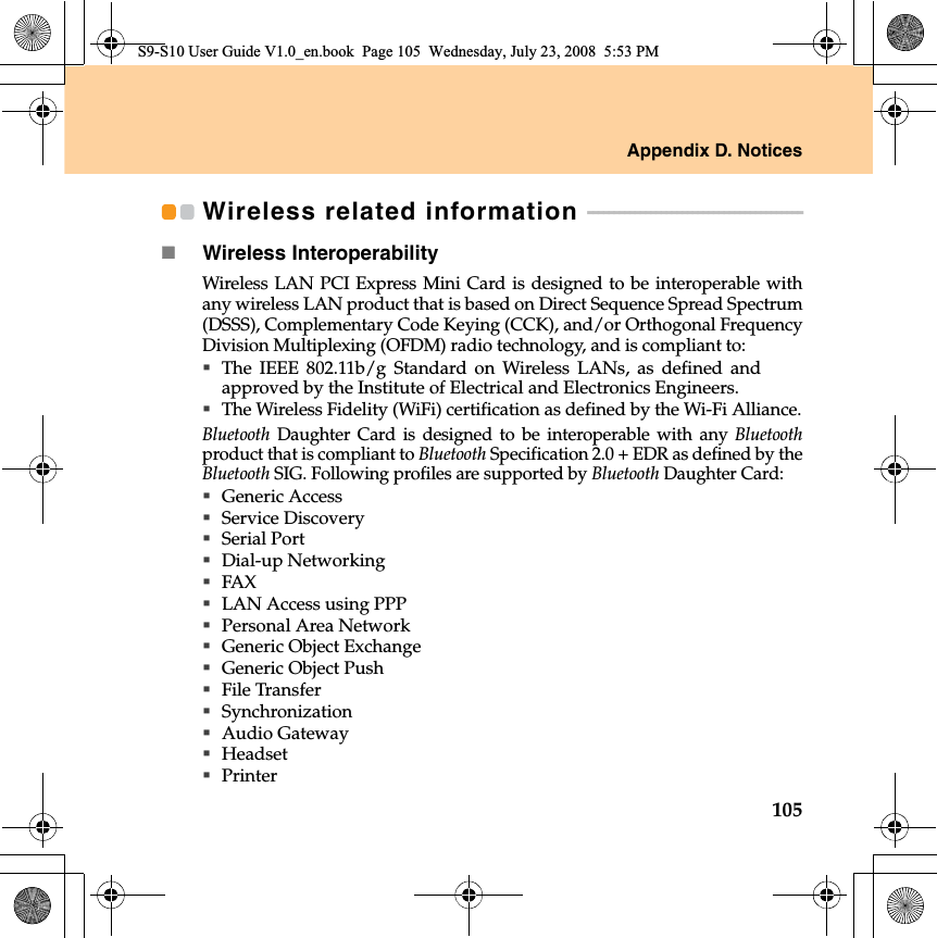 Appendix D. Notices105Wireless related information  - - - - - - - - - - - - - - - - - - - - - - - - - - - - - - - - - - - - - - - - - Wireless InteroperabilityWireless LAN PCI Express Mini Card is designed to be interoperable withany wireless LAN product that is based on Direct Sequence Spread Spectrum(DSSS), Complementary Code Keying (CCK), and/or Orthogonal FrequencyDivision Multiplexing (OFDM) radio technology, and is compliant to:The IEEE 802.11b/g Standard on Wireless LANs, as defined andapproved by the Institute of Electrical and Electronics Engineers.The Wireless Fidelity (WiFi) certification as defined by the Wi-Fi Alliance.Bluetooth Daughter Card is designed to be interoperable with any Bluetoothproduct that is compliant to Bluetooth Specification 2.0 + EDR as defined by theBluetooth SIG. Following profiles are supported by Bluetooth Daughter Card:Generic AccessService DiscoverySerial PortDial-up NetworkingFAX LAN Access using PPPPersonal Area Network Generic Object ExchangeGeneric Object PushFile TransferSynchronizationAudio GatewayHeadset PrinterS9-S10 User Guide V1.0_en.book  Page 105  Wednesday, July 23, 2008  5:53 PM