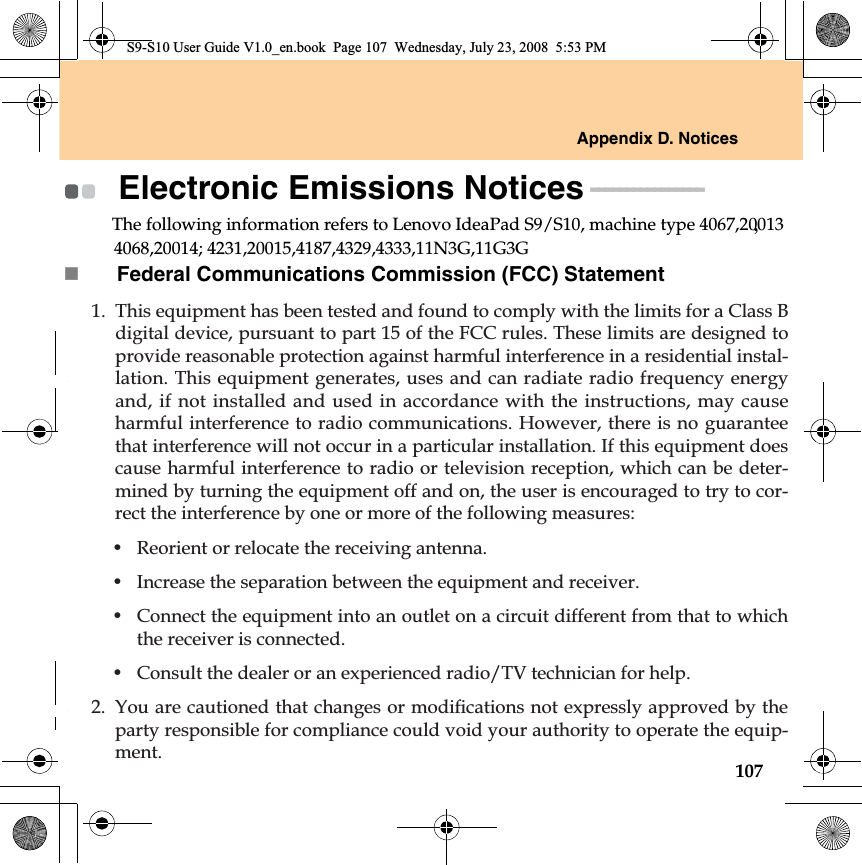 Appendix D. Notices107S9-S10 User Guide V1.0_en.book  Page 107  Wednesday, July 23, 2008  5:53 PMElectronic Emissions Notices - - - - - - - - - - - - - - - - The following information refers to Lenovo IdeaPad S9/S10, machine type 4067,20013Federal Communications Commission (FCC) Statement1. This equipment has been tested and found to comply with the limits for a Class Bdigital device, pursuant to part 15 of the FCC rules. These limits are designed toprovide reasonable protection against harmful interference in a residential instal-lation. This equipment generates, uses and can radiate radio frequency energyand, if not installed and used in accordance with the instructions, may causeharmful interference to radio communications. However, there is no guaranteethat interference will not occur in a particular installation. If this equipment doescause harmful interference to radio or television reception, which can be deter-mined by turning the equipment off and on, the user is encouraged to try to cor-rect the interference by one or more of the following measures:• Reorient or relocate the receiving antenna.• Increase the separation between the equipment and receiver.• Connect the equipment into an outlet on a circuit different from that to whichthe receiver is connected.• Consult the dealer or an experienced radio/TV technician for help. &lt;RXDUHFDXWLRQHGWKDWFKDQJHVRUPRGLÀFDWLRQVQRWH[SUHVVO\DSSURYHGE\WKHparty responsible for compliance could void your authority to operate the equip-ment.4068,20014; 4231,20015,4187,4329,4333,11N3G,11G3G