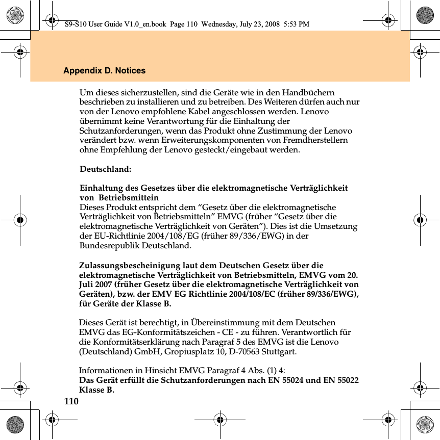 110Appendix D. NoticesZulassungsbescheinigung laut dem Deutschen Gesetz über die elektromagnetische Verträglichkeit von Betriebsmitteln, EMVG vom 20. Juli 2007 (früher Gesetz über die elektromagnetische Verträglichkeit von Geräten), bzw. der EMV EG Richtlinie 2004/108/EC (früher 89/336/EWG), für Geräte der Klasse B. Dieses Gerät ist berechtigt, in Übereinstimmung mit dem Deutschen EMVG das EG-Konformitätszeichen - CE - zu führen. Verantwortlich für die Konformitätserklärung nach Paragraf 5 des EMVG ist die Lenovo (Deutschland) GmbH, Gropiusplatz 10, D-70563 Stuttgart. Informationen in Hinsicht EMVG Paragraf 4 Abs. (1) 4: Das Gerät erfüllt die Schutzanforderungen nach EN 55024 und EN 55022 Klasse B.S9-S10 User Guide V1.0_en.book  Page 110  Wednesday, July 23, 2008  5:53 PMUm dieses sicherzustellen, sind die Geräte wie in den Handbüchern beschrieben zu installieren und zu betreiben. Des Weiteren dürfen auch nur von der Lenovo empfohlene Kabel angeschlossen werden. Lenovo übernimmt keine Verantwortung für die Einhaltung der Schutzanforderungen, wenn das Produkt ohne Zustimmung der Lenovo verändert bzw. wenn Erweiterungskomponenten von Fremdherstellern ohne Empfehlung der Lenovo gesteckt/eingebaut werden.Deutschland: Einhaltung des Gesetzes über die elektromagnetische Verträglichkeit von  Betriebsmittein Dieses Produkt entspricht dem “Gesetz über die elektromagnetische Verträglichkeit von Betriebsmitteln” EMVG (früher “Gesetz über die elektromagnetische Verträglichkeit von Geräten”). Dies ist die Umsetzung der EU-Richtlinie 2004/108/EG (früher 89/336/EWG) in der Bundesrepublik Deutschland. 