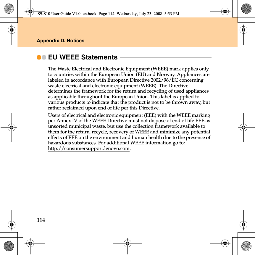 114Appendix D. NoticesEU WEEE Statements  - - - - - - - - - - - - - - - - - - - - - - - - - - - - - - - - - - - - - - - - - - - - - - - - - - - - - - - - - - - - - - - -The Waste Electrical and Electronic Equipment (WEEE) mark applies only to countries within the European Union (EU) and Norway. Appliances are labeled in accordance with European Directive 2002/96/EC concerning waste electrical and electronic equipment (WEEE). The Directive determines the framework for the return and recycling of used appliances as applicable throughout the European Union. This label is applied to various products to indicate that the product is not to be thrown away, but rather reclaimed upon end of life per this Directive.Users of electrical and electronic equipment (EEE) with the WEEE marking per Annex IV of the WEEE Directive must not dispose of end of life EEE as unsorted municipal waste, but use the collection framework available to them for the return, recycle, recovery of WEEE and minimize any potential effects of EEE on the environment and human health due to the presence of hazardous substances. For additional WEEE information go to: http://consumersupport.lenovo.com.S9-S10 User Guide V1.0_en.book  Page 114  Wednesday, July 23, 2008  5:53 PM