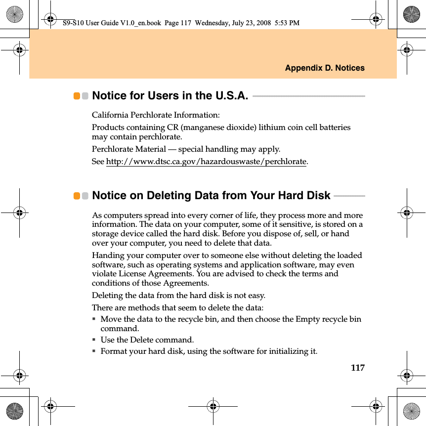 Appendix D. Notices117Notice for Users in the U.S.A.  - - - - - - - - - - - - - - - - - - - - - - - - - - - - - - - - - - - - - - - - - - - - - - - California Perchlorate Information:Products containing CR (manganese dioxide) lithium coin cell batteries may contain perchlorate.Perchlorate Material — special handling may apply.See http://www.dtsc.ca.gov/hazardouswaste/perchlorate.Notice on Deleting Data from Your Hard Disk  - - - - - - - - - - - - - As computers spread into every corner of life, they process more and more information. The data on your computer, some of it sensitive, is stored on a storage device called the hard disk. Before you dispose of, sell, or hand over your computer, you need to delete that data.Handing your computer over to someone else without deleting the loaded software, such as operating systems and application software, may even violate License Agreements. You are advised to check the terms and conditions of those Agreements.Deleting the data from the hard disk is not easy.There are methods that seem to delete the data:Move the data to the recycle bin, and then choose the Empty recycle bin command.Use the Delete command.Format your hard disk, using the software for initializing it.S9-S10 User Guide V1.0_en.book  Page 117  Wednesday, July 23, 2008  5:53 PM