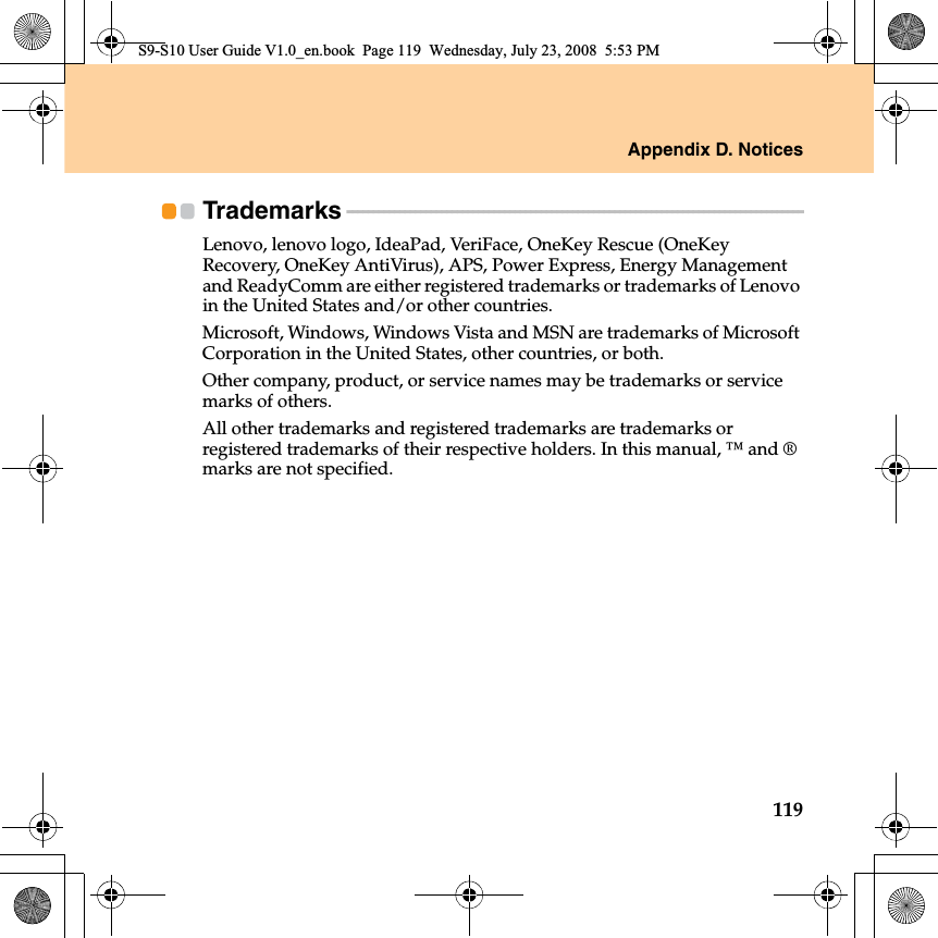 Appendix D. Notices119Trademarks - - - - - - - - - - - - - - - - - - - - - - - - - - - - - - - - - - - - - - - - - - - - - - - - - - - - - - - - - - - - - - - - - - - - - - - - - - - - - - - - - - - - - - - Lenovo, lenovo logo, IdeaPad, VeriFace, OneKey Rescue (OneKey Recovery, OneKey AntiVirus), APS, Power Express, Energy Management and ReadyComm are either registered trademarks or trademarks of Lenovo in the United States and/or other countries.Microsoft, Windows, Windows Vista and MSN are trademarks of Microsoft Corporation in the United States, other countries, or both.Other company, product, or service names may be trademarks or service marks of others.All other trademarks and registered trademarks are trademarks or registered trademarks of their respective holders. In this manual, ™ and ® marks are not specified.S9-S10 User Guide V1.0_en.book  Page 119  Wednesday, July 23, 2008  5:53 PM