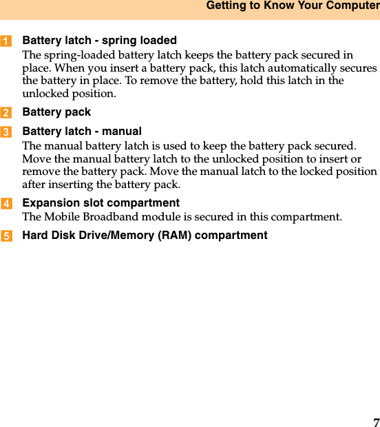 Getting to Know Your Computer7Battery latch - spring loadedThe spring-loaded battery latch keeps the battery pack secured in place. When you insert a battery pack, this latch automatically secures the battery in place. To remove the battery, hold this latch in the unlocked position.Battery packBattery latch - manualThe manual battery latch is used to keep the battery pack secured. Move the manual battery latch to the unlocked position to insert or remove the battery pack. Move the manual latch to the locked position after inserting the battery pack.Expansion slot compartment The Mobile Broadband module is secured in this compartment.Hard Disk Drive/Memory (RAM) compartment