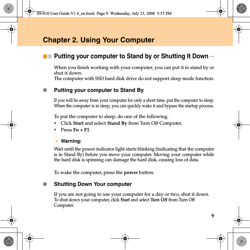 9Chapter 2. Using Your ComputerPutting your computer to Stand by or Shutting It Down - - - When you finish working with your computer, you can put it to stand by orshut it down.The computer with SSD hard disk drive do not support sleep mode function.Putting your computer to Stand ByIf you will be away from your computer for only a short time, put the computer to sleep.When the computer is in sleep, you can quickly wake it and bypass the startup process.To put the computer to sleep, do one of the following.Click Start and select Stand By from Turn Off Computer.Press Fn + F1.Warning: Wait until the power indicator light starts blinking (indicating that the computeris in Stand By) before you move your computer. Moving your computer whilethe hard disk is spinning can damage the hard disk, causing loss of data.To wake the computer, press the power button.Shutting Down Your computerIf you are not going to use your computer for a day or two, shut it down.To shut down your computer, click Start and select Tu r n  O f f from Turn Off  Computer.S9-S10 User Guide V1.0_en.book  Page 9  Wednesday, July 23, 2008  5:53 PM