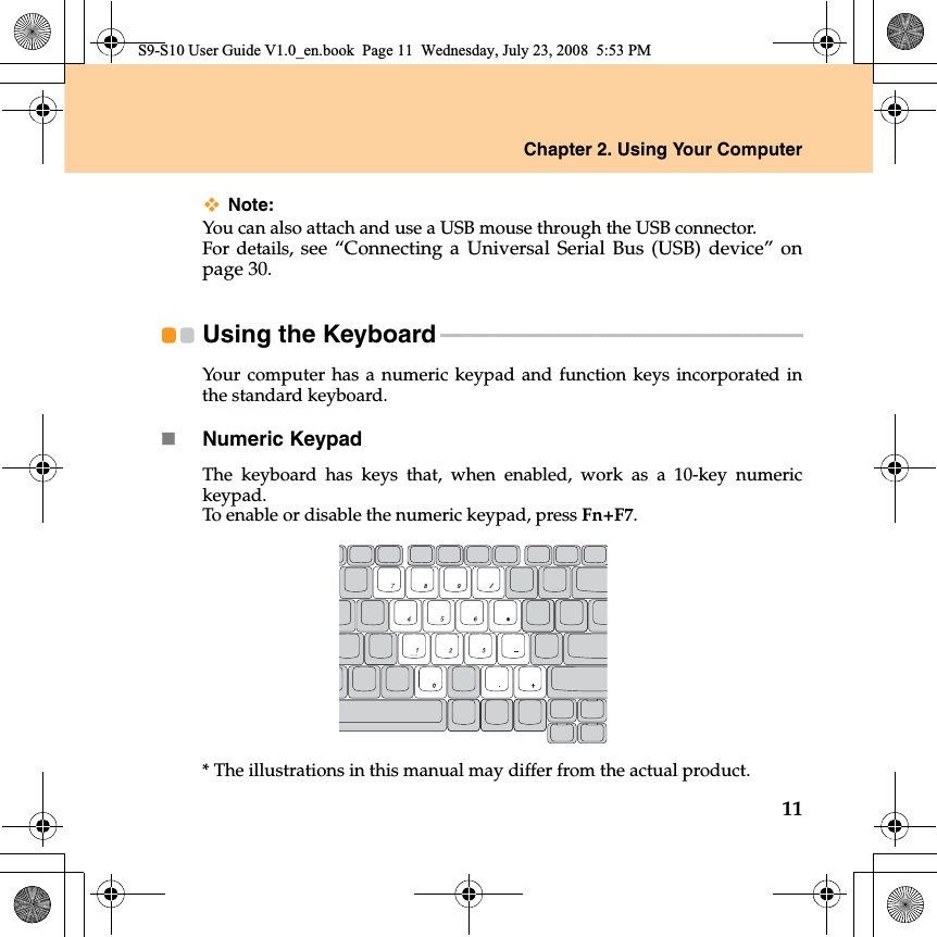 Chapter 2. Using Your Computer11Note:You can also attach and use a USB mouse through the USB connector.For details, see “Connecting a Universal Serial Bus (USB) device” onpage 30.Using the Keyboard - - - - - - - - - - - - - - - - - - - - - - - - - - - - - - - - - - - - - - - - - - - - - - - - - - - - - - - - - - - - - - - - - - - - - Your computer has a numeric keypad and function keys incorporated inthe standard keyboard. Numeric KeypadThe keyboard has keys that, when enabled, work as a 10-key numerickeypad.To enable or disable the numeric keypad, press Fn+F7.* The illustrations in this manual may differ from the actual product. S9-S10 User Guide V1.0_en.book  Page 11  Wednesday, July 23, 2008  5:53 PM