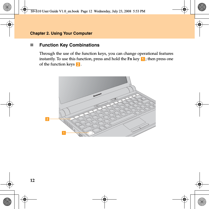 12Chapter 2. Using Your ComputerFunction Key CombinationsThrough the use of the function keys, you can change operational featuresinstantly. To use this function, press and hold the Fn key  ; then press oneof the function keys  .abS9-S10 User Guide V1.0_en.book  Page 12  Wednesday, July 23, 2008  5:53 PM