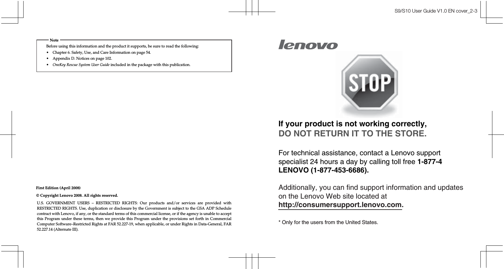 S9/S10 User Guide V1.0 EN cover_2-3First Edition (April 2008)Before using this information and the product it supports, be sure to read the following:• Chapter 6. Safety, Use, and Care Information on page 54.• Appendix D. Notices on page 102.•OneKey Rescue System User Guide included in the package with this publication.NoteU.S. GOVERNMENT USERS – RESTRICTED RIGHTS: Our products and/or services are provided with RESTRICTED RIGHTS. Use, duplication or disclosure by the Government is subject to the GSA ADP Schedule contract with Lenovo, if any, or the standard terms of this commercial license, or if the agency is unable to accept this Program under these terms, then we provide this Program under the provisions set forth in Commercial Computer Software–Restricted Rights at FAR 52.227-19, when applicable, or under Rights in Data-General, FAR 52.227.14 (Alternate III).© Copyright Lenovo 2008. All rights reserved.If your product is not working correctly,DO NOT RETURN IT TO THE STORE.For technical assistance, contact a Lenovo supportspecialist 24 hours a day by calling toll free 1-877-4LENOVO (1-877-453-6686).Additionally, you can find support information and updateson the Lenovo Web site located athttp://consumersupport.lenovo.com.* Only for the users from the United States.