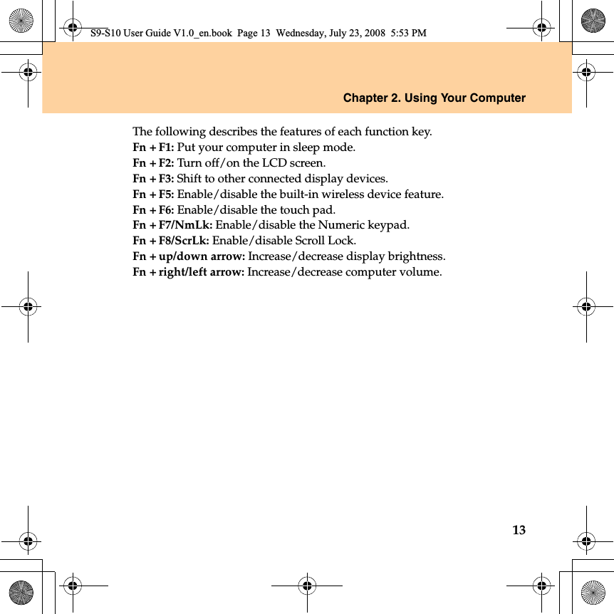 Chapter 2. Using Your Computer13The following describes the features of each function key.Fn + F1: Put your computer in sleep mode.Fn + F2: Turn off/on the LCD screen.Fn + F3: Shift to other connected display devices.Fn + F5: Enable/disable the built-in wireless device feature.Fn + F6: Enable/disable the touch pad.Fn + F7/NmLk: Enable/disable the Numeric keypad.Fn + F8/ScrLk: Enable/disable Scroll Lock.Fn + up/down arrow: Increase/decrease display brightness.Fn + right/left arrow: Increase/decrease computer volume.S9-S10 User Guide V1.0_en.book  Page 13  Wednesday, July 23, 2008  5:53 PM