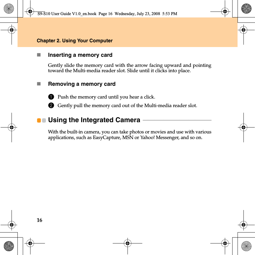 16Chapter 2. Using Your ComputerInserting a memory cardGently slide the memory card with the arrow facing upward and pointingtoward the Multi-media reader slot. Slide until it clicks into place.Removing a memory card1Push the memory card until you hear a click.2Gently pull the memory card out of the Multi-media reader slot.Using the Integrated Camera  - - - - - - - - - - - - - - - - - - - - - - - - - - - - - - - - - - - - - - - - - - - - - - - - With the built-in camera, you can take photos or movies and use with variousapplications, such as EasyCapture, MSN or Yahoo! Messenger, and so on.S9-S10 User Guide V1.0_en.book  Page 16  Wednesday, July 23, 2008  5:53 PM