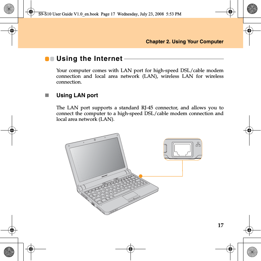 Chapter 2. Using Your Computer17Using the Internet - - - - - - - - - - - - - - - - - - - - - - - - - - - - - - - - - - - - - - - - - - - - - - - - - - - - - - - - - - - - - - - - - - - - Your computer comes with LAN port for high-speed DSL/cable modemconnection and local area network (LAN), wireless LAN for wirelessconnection.Using LAN portThe LAN port supports a standard RJ-45 connector, and allows you toconnect the computer to a high-speed DSL/cable modem connection andlocal area network (LAN).S9-S10 User Guide V1.0_en.book  Page 17  Wednesday, July 23, 2008  5:53 PM