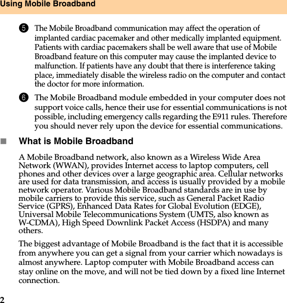 2Using Mobile Broadband5The Mobile Broadband communication may affect the operation of implanted cardiac pacemaker and other medically implanted equipment. Patients with cardiac pacemakers shall be well aware that use of Mobile Broadband feature on this computer may cause the implanted device to malfunction. If patients have any doubt that there is interference taking place, immediately disable the wireless radio on the computer and contact the doctor for more information. 6The Mobile Broadband module embedded in your computer does not support voice calls, hence their use for essential communications is not possible, including emergency calls regarding the E911 rules. Therefore you should never rely upon the device for essential communications.What is Mobile Broadband  A Mobile Broadband network, also known as a Wireless Wide Area Network (WWAN), provides Internet access to laptop computers, cell phones and other devices over a large geographic area. Cellular networks are used for data transmission, and access is usually provided by a mobile network operator. Various Mobile Broadband standards are in use by mobile carriers to provide this service, such as General Packet Radio Service (GPRS), Enhanced Data Rates for Global Evolution (EDGE), Universal Mobile Telecommunications System (UMTS, also known as W-CDMA), High Speed Downlink Packet Access (HSDPA) and many others.The biggest advantage of Mobile Broadband is the fact that it is accessible from anywhere you can get a signal from your carrier which nowadays is almost anywhere. Laptop computer with Mobile Broadband access can stay online on the move, and will not be tied down by a fixed line Internet connection. 