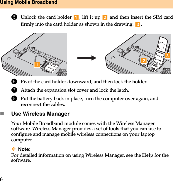 6Using Mobile Broadband5Unlock the card holder  , lift it up   and then insert the SIM cardfirmly into the card holder as shown in the drawing. .6Pivot the card holder downward, and then lock the holder.7Attach the expansion slot cover and lock the latch.8Put the battery back in place, turn the computer over again, and reconnect the cables.Use Wireless ManagerYour Mobile Broadband module comes with the Wireless Manager software. Wireless Manager provides a set of tools that you can use to configure and manage mobile wireless connections on your laptop computer. Note:For detailed information on using Wireless Manager, see the Help for the software. abc