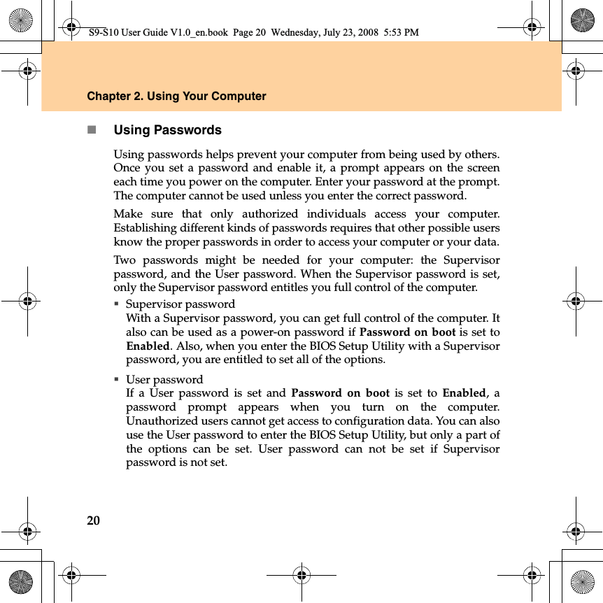 20Chapter 2. Using Your ComputerUsing PasswordsUsing passwords helps prevent your computer from being used by others.Once you set a password and enable it, a prompt appears on the screeneach time you power on the computer. Enter your password at the prompt.The computer cannot be used unless you enter the correct password.Make sure that only authorized  individuals access your computer.Establishing different kinds of passwords requires that other possible usersknow the proper passwords in order to access your computer or your data.Two passwords might be needed for your computer: the Supervisorpassword, and the User password. When the Supervisor password is set,only the Supervisor password entitles you full control of the computer.Supervisor passwordWith a Supervisor password, you can get full control of the computer. Italso can be used as a power-on password if Password on boot is set toEnabled. Also, when you enter the BIOS Setup Utility with a Supervisorpassword, you are entitled to set all of the options.User passwordIf a User password is set and Password on boot is set to Enabled, apassword prompt appears when you turn on the computer.Unauthorized users cannot get access to configuration data. You can alsouse the User password to enter the BIOS Setup Utility, but only a part ofthe options can be set. User password can not be set if Supervisorpassword is not set.S9-S10 User Guide V1.0_en.book  Page 20  Wednesday, July 23, 2008  5:53 PM