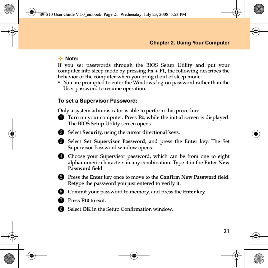 Chapter 2. Using Your Computer21Note:If you set passwords through the BIOS Setup Utility and put yourcomputer into sleep mode by pressing Fn + F1, the following describes thebehavior of the computer when you bring it out of sleep mode:You are prompted to enter the Windows log-on password rather than theUser password to resume operation.To set a Supervisor Password:Only a system administrator is able to perform this procedure.1Turn on your computer. Press F2, while the initial screen is displayed.The BIOS Setup Utility screen opens.2Select Security, using the cursor directional keys.3Select  Set Supervisor Password, and press the Enter key. The SetSupervisor Password window opens.4Choose your Supervisor password, which can be from one to eightalphanumeric characters in any combination. Type it in the Enter NewPassword field.5Press the Enter key once to move to the Confirm New Password field.Retype the password you just entered to verify it.6Commit your password to memory, and press the Enter key.7Press F10 to exit.8Select OK in the Setup Confirmation window.S9-S10 User Guide V1.0_en.book  Page 21  Wednesday, July 23, 2008  5:53 PM