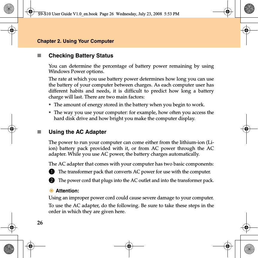 26Chapter 2. Using Your ComputerChecking Battery StatusYou can determine the percentage of battery power remaining by usingWindows Power options.The rate at which you use battery power determines how long you can usethe battery of your computer between charges. As each computer user hasdifferent habits and needs, it  is difficult to predict how long a batterycharge will last. There are two main factors:The amount of energy stored in the battery when you begin to work.The way you use your computer: for example, how often you access thehard disk drive and how bright you make the computer display.Using the AC AdapterThe power to run your computer can come either from the lithium-ion (Li-ion) battery pack provided with  it, or from AC power through the ACadapter. While you use AC power, the battery charges automatically.The AC adapter that comes with your computer has two basic components:1The transformer pack that converts AC power for use with the computer.2The power cord that plugs into the AC outlet and into the transformer pack.Attention:Using an improper power cord could cause severe damage to your computer.To use the AC adapter, do the following. Be sure to take these steps in theorder in which they are given here.S9-S10 User Guide V1.0_en.book  Page 26  Wednesday, July 23, 2008  5:53 PM