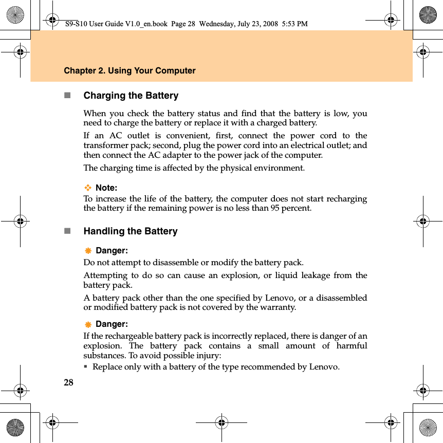 28Chapter 2. Using Your ComputerCharging the BatteryWhen you check the battery status and find that the battery is low, youneed to charge the battery or replace it with a charged battery.If an AC outlet is convenient, first, connect the power cord to thetransformer pack; second, plug the power cord into an electrical outlet; andthen connect the AC adapter to the power jack of the computer.The charging time is affected by the physical environment.Note: To  increase the life of the battery, the computer does not start rechargingthe battery if the remaining power is no less than 95 percent.Handling the BatteryDanger: Do not attempt to disassemble or modify the battery pack.Attempting to do so can cause an explosion, or liquid leakage from thebattery pack.A battery pack other than the one specified by Lenovo, or a disassembledor modified battery pack is not covered by the warranty.Danger: If the rechargeable battery pack is incorrectly replaced, there is danger of anexplosion. The battery pack contains a small amount of harmfulsubstances. To avoid possible injury:Replace only with a battery of the type recommended by Lenovo.S9-S10 User Guide V1.0_en.book  Page 28  Wednesday, July 23, 2008  5:53 PM