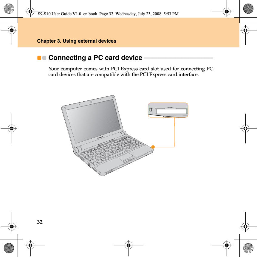 32Chapter 3. Using external devicesConnecting a PC card device  - - - - - - - - - - - - - - - - - - - - - - - - - - - - - - - - - - - - - - - - - - - - - - - - Your computer comes with PCI Express card slot used for connecting PCcard devices that are compatible with the PCI Express card interface.S9-S10 User Guide V1.0_en.book  Page 32  Wednesday, July 23, 2008  5:53 PM
