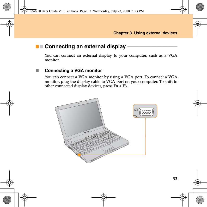 Chapter 3. Using external devices33Connecting an external display  - - - - - - - - - - - - - - - - - - - - - - - - - - - - - - - - - - - - - - - - - - - You can connect an external display to your computer, such as a VGAmonitor.Connecting a VGA monitorYou can connect a VGA monitor by using a VGA port. To connect a VGAmonitor, plug the display cable to VGA port on your computer. To shift toother connected display devices, press Fn + F3.S9-S10 User Guide V1.0_en.book  Page 33  Wednesday, July 23, 2008  5:53 PM