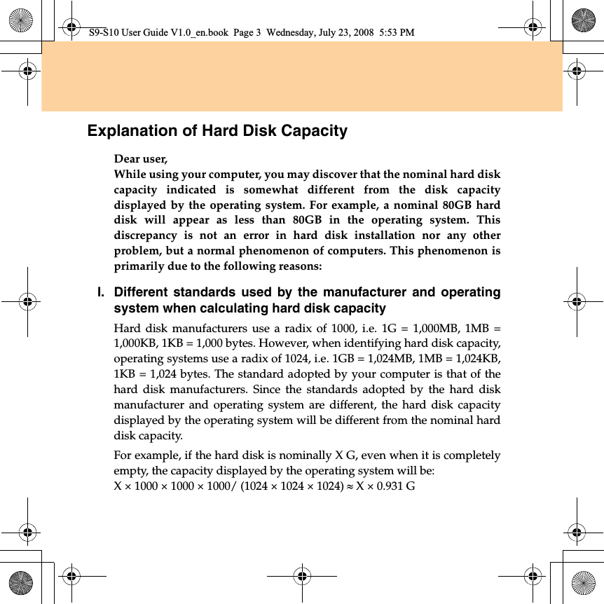 Explanation of Hard Disk CapacityDear user,While using your computer, you may discover that the nominal hard diskcapacity indicated is somewhat different from the disk capacitydisplayed by the operating system. For example, a nominal 80GB harddisk will appear as less than 80GB in the operating system. Thisdiscrepancy is not an error in hard disk installation nor any otherproblem, but a normal phenomenon of computers. This phenomenon isprimarily due to the following reasons:I.Different standards used by the manufacturer and operatingsystem when calculating hard disk capacityHard disk manufacturers use a radix of 1000, i.e. 1G = 1,000MB, 1MB =1,000KB, 1KB = 1,000 bytes. However, when identifying hard disk capacity,operating systems use a radix of 1024, i.e. 1GB = 1,024MB, 1MB = 1,024KB,1KB = 1,024 bytes. The standard adopted by your computer is that of thehard disk manufacturers. Since the standards adopted by the hard diskmanufacturer and operating system are different, the hard disk capacitydisplayed by the operating system will be different from the nominal harddisk capacity.For example, if the hard disk is nominally X G, even when it is completelyempty, the capacity displayed by the operating system will be:X × 1000 × 1000 × 1000/ (1024 × 1024 × 1024) | X × 0.931 GS9-S10 User Guide V1.0_en.book  Page 3  Wednesday, July 23, 2008  5:53 PM