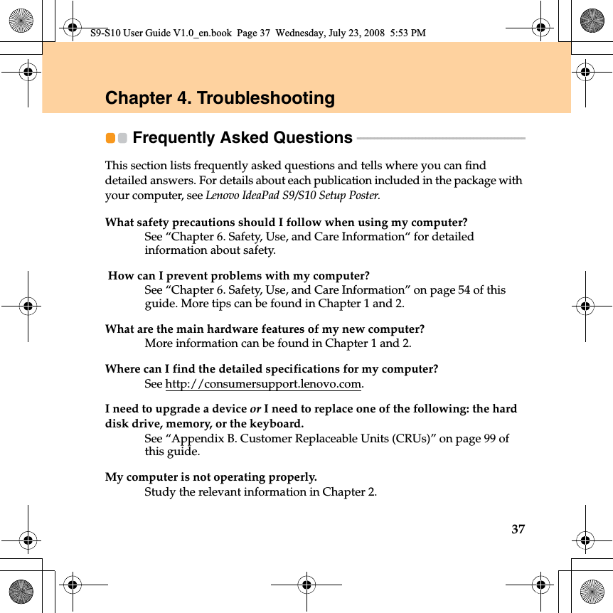 37Chapter 4. TroubleshootingFrequently Asked Questions - - - - - - - - - - - - - - - - - - - - - - - - - - - - - - - - - - - - - - - - - - - - - - - - - This section lists frequently asked questions and tells where you can find detailed answers. For details about each publication included in the package with your computer, see Lenovo IdeaPad S9/S10 Setup Poster.What safety precautions should I follow when using my computer?See “Chapter 6. Safety, Use, and Care Information“ for detailed information about safety.  How can I prevent problems with my computer?See “Chapter 6. Safety, Use, and Care Information” on page 54 of this guide. More tips can be found in Chapter 1 and 2.What are the main hardware features of my new computer?More information can be found in Chapter 1 and 2.Where can I find the detailed specifications for my computer?See http://consumersupport.lenovo.com.I need to upgrade a device or I need to replace one of the following: the hard disk drive, memory, or the keyboard.See “Appendix B. Customer Replaceable Units (CRUs)” on page 99 of this guide.My computer is not operating properly.Study the relevant information in Chapter 2.S9-S10 User Guide V1.0_en.book  Page 37  Wednesday, July 23, 2008  5:53 PM