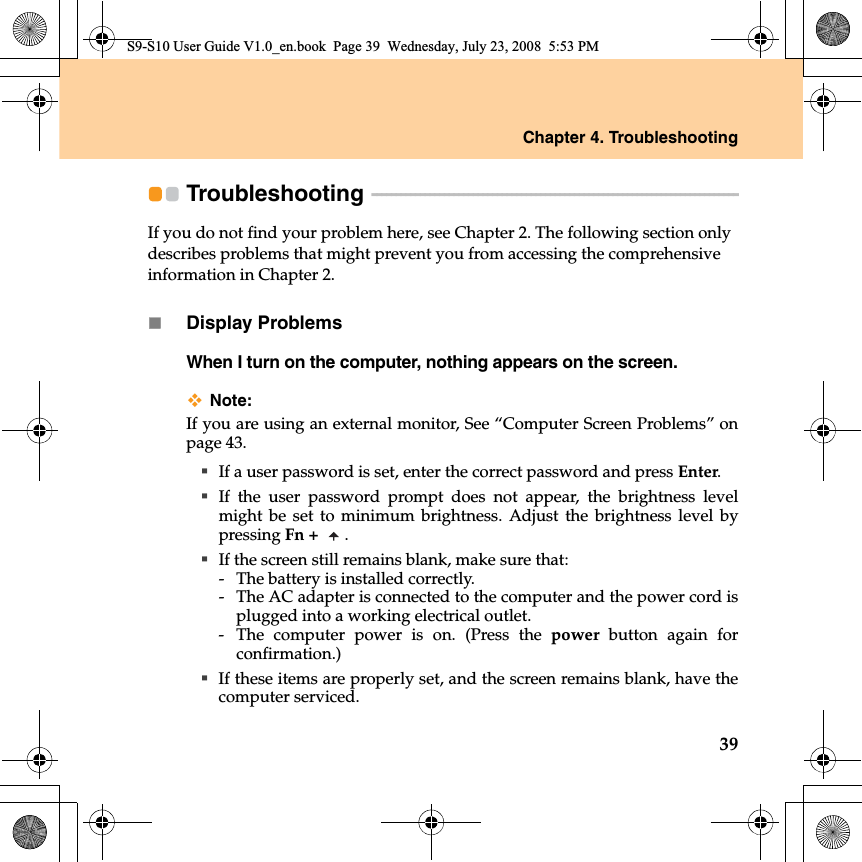 Chapter 4. Troubleshooting39Troubleshooting  - - - - - - - - - - - - - - - - - - - - - - - - - - - - - - - - - - - - - - - - - - - - - - - - - - - - - - - - - - - - - - - - - - - - - - - - - - - - If you do not find your problem here, see Chapter 2. The following section only describes problems that might prevent you from accessing the comprehensive information in Chapter 2.Display ProblemsWhen I turn on the computer, nothing appears on the screen.Note:If you are using an external monitor, See “Computer Screen Problems” onpage 43.If a user password is set, enter the correct password and press Enter.If the user password prompt does not appear, the brightness levelmight be set to minimum brightness. Adjust the brightness level bypressing Fn +  .If the screen still remains blank, make sure that: - The battery is installed correctly. - The AC adapter is connected to the computer and the power cord isplugged into a working electrical outlet.- The computer power is on. (Press the power button again forconfirmation.)If these items are properly set, and the screen remains blank, have thecomputer serviced. S9-S10 User Guide V1.0_en.book  Page 39  Wednesday, July 23, 2008  5:53 PM