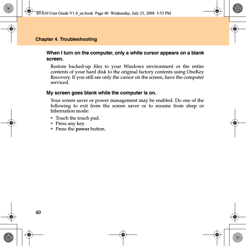 40Chapter 4. TroubleshootingWhen I turn on the computer, only a white cursor appears on a blankscreen. Restore backed-up files to your Windows environment or the entirecontents of your hard disk to the original factory contents using OneKeyRecovery. If you still see only the cursor on the screen, have the computerserviced.My screen goes blank while the computer is on.Your screen saver or power management may be enabled. Do one of thefollowing to exit from the screen saver or to resume from sleep orhibernation mode:Touch the touch pad.Press any key. Press the power button.S9-S10 User Guide V1.0_en.book  Page 40  Wednesday, July 23, 2008  5:53 PM