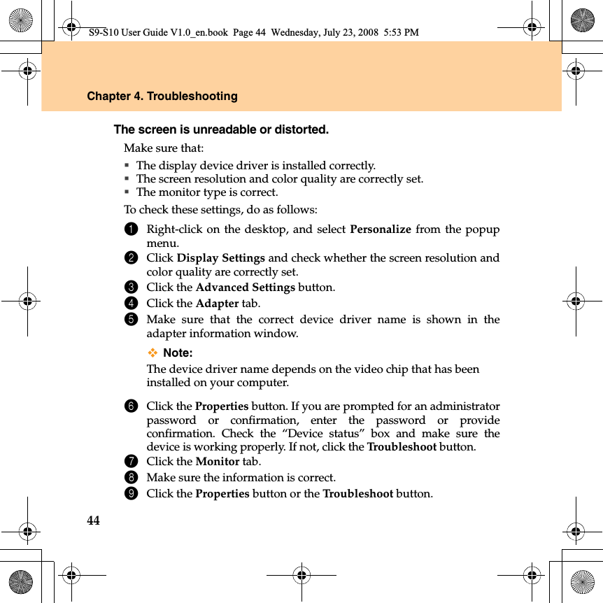 44Chapter 4. TroubleshootingThe screen is unreadable or distorted. Make sure that: The display device driver is installed correctly.The screen resolution and color quality are correctly set. The monitor type is correct.To check these settings, do as follows:1Right-click on the desktop, and select Personalize from the popupmenu. 2Click Display Settings and check whether the screen resolution andcolor quality are correctly set.3Click the Advanced Settings button.4Click the Adapter tab.5Make sure that the correct device driver name is shown in theadapter information window.Note:The device driver name depends on the video chip that has beeninstalled on your computer. 6Click the Properties button. If you are prompted for an administratorpassword or confirmation, enter the password or provideconfirmation. Check the “Device status” box and make sure thedevice is working properly. If not, click the Troubleshoot button.7Click the Monitor tab.8Make sure the information is correct. 9Click the Properties button or the Troubleshoot button.S9-S10 User Guide V1.0_en.book  Page 44  Wednesday, July 23, 2008  5:53 PM