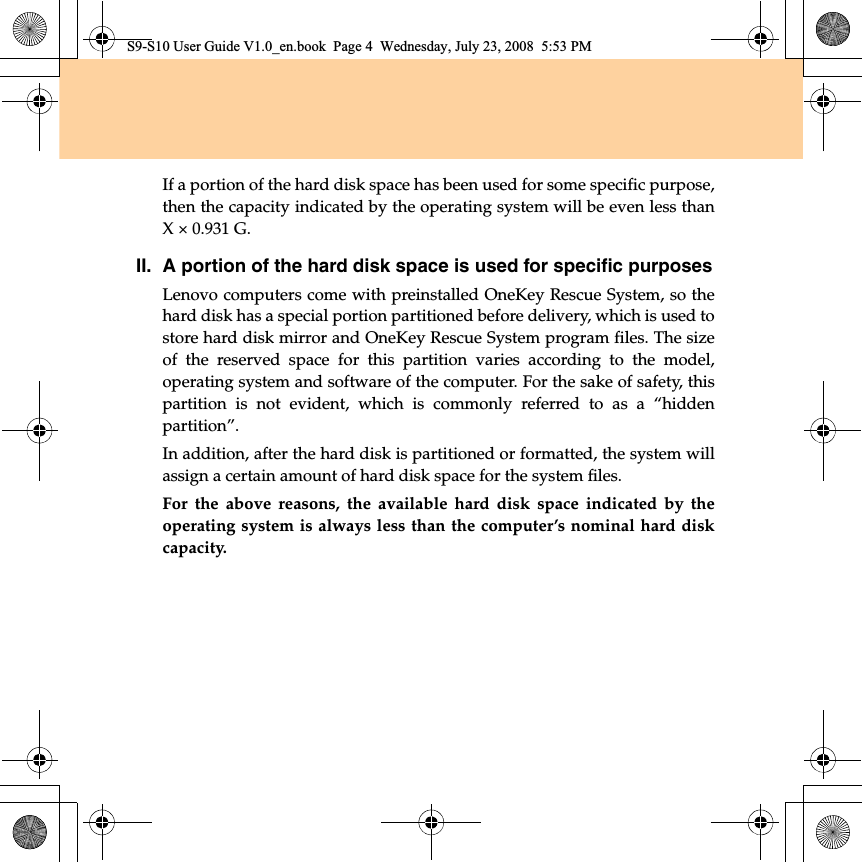If a portion of the hard disk space has been used for some specific purpose,then the capacity indicated by the operating system will be even less thanX × 0.931 G.II.A portion of the hard disk space is used for specific purposesLenovo computers come with preinstalled OneKey Rescue System, so thehard disk has a special portion partitioned before delivery, which is used tostore hard disk mirror and OneKey Rescue System program files. The sizeof the reserved space for this partition varies according to the model,operating system and software of the computer. For the sake of safety, thispartition  is not evident, which  is commonly referred to as a “hiddenpartition”.In addition, after the hard disk is partitioned or formatted, the system willassign a certain amount of hard disk space for the system files.For the above reasons, the available hard disk space indicated by theoperating system is always less than the computer’s nominal hard diskcapacity.S9-S10 User Guide V1.0_en.book  Page 4  Wednesday, July 23, 2008  5:53 PM