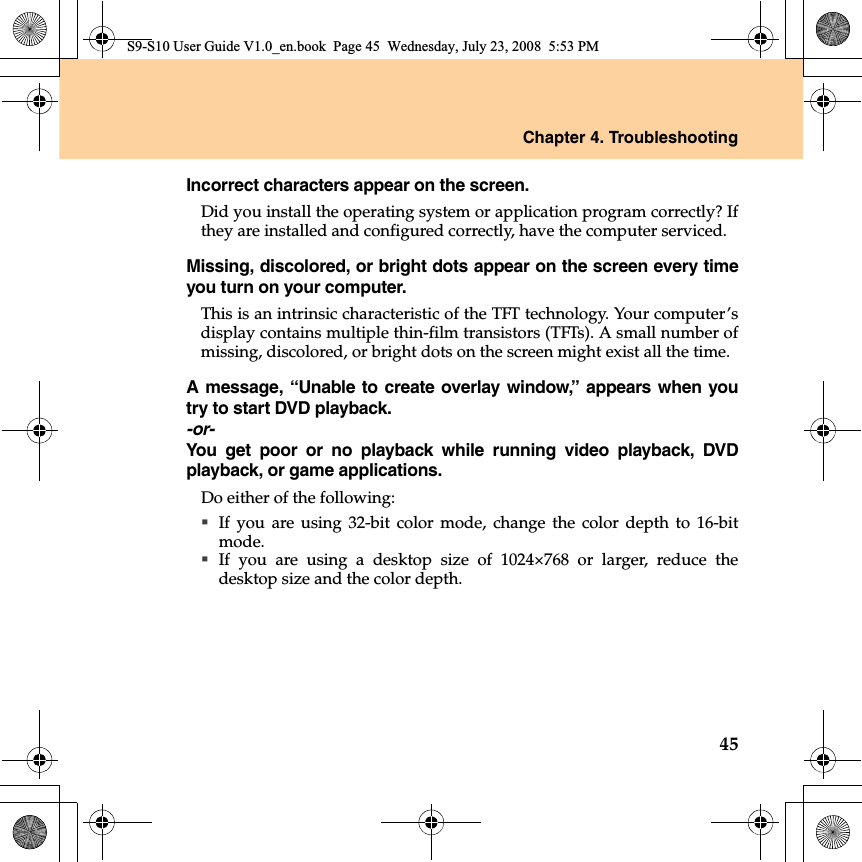 Chapter 4. Troubleshooting45Incorrect characters appear on the screen.Did you install the operating system or application program correctly? Ifthey are installed and configured correctly, have the computer serviced.Missing, discolored, or bright dots appear on the screen every timeyou turn on your computer.This is an intrinsic characteristic of the TFT technology. Your computer’sdisplay contains multiple thin-film transistors (TFTs). A small number ofmissing, discolored, or bright dots on the screen might exist all the time. A message, “Unable to create overlay window,” appears when youtry to start DVD playback.-or-You get poor or no playback while running video playback, DVDplayback, or game applications.Do either of the following: If you are using 32-bit color mode, change the color depth to 16-bitmode. If you are using a desktop size of 1024×768 or larger, reduce thedesktop size and the color depth.S9-S10 User Guide V1.0_en.book  Page 45  Wednesday, July 23, 2008  5:53 PM