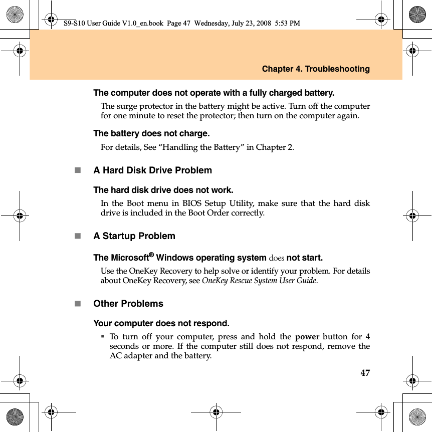 Chapter 4. Troubleshooting47The computer does not operate with a fully charged battery.The surge protector in the battery might be active. Turn off the computerfor one minute to reset the protector; then turn on the computer again.The battery does not charge.For details, See “Handling the Battery” in Chapter 2.A Hard Disk Drive ProblemThe hard disk drive does not work.In the Boot menu in BIOS Setup Utility, make sure that the hard diskdrive is included in the Boot Order correctly.A Startup ProblemThe Microsoft® Windows operating system does not start.Use the OneKey Recovery to help solve or identify your problem. For detailsabout OneKey Recovery, see OneKey Rescue System User Guide.Other ProblemsYour computer does not respond.To turn off your computer, press and hold the power button for 4seconds or more. If the computer still does not respond, remove theAC adapter and the battery. S9-S10 User Guide V1.0_en.book  Page 47  Wednesday, July 23, 2008  5:53 PM