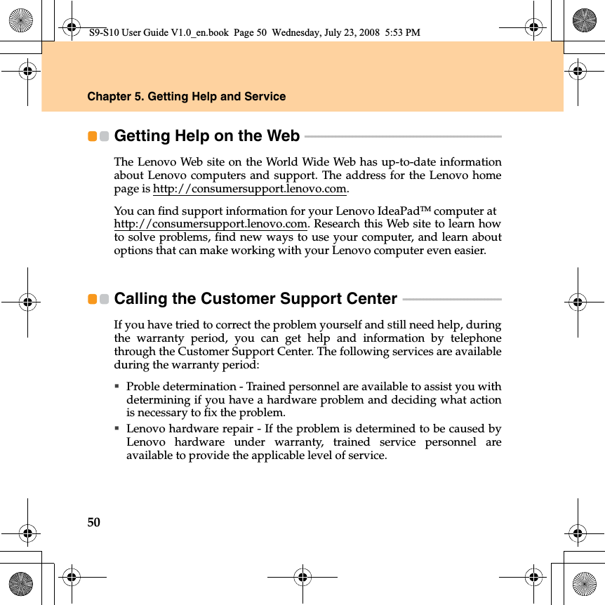 50Chapter 5. Getting Help and ServiceGetting Help on the Web  - - - - - - - - - - - - - - - - - - - - - - - - - - - - - - - - - - - - - - - - - - - - - - - - - - - - - - - - - - The Lenovo Web site on the World Wide Web has up-to-date informationabout Lenovo computers and support. The address for the Lenovo homepage is http://consumersupport.lenovo.com.You can find support information for your Lenovo IdeaPadTM computer at http://consumersupport.lenovo.com. Research this Web site to learn howto solve problems, find new ways to use your computer, and learn aboutoptions that can make working with your Lenovo computer even easier.Calling the Customer Support Center  - - - - - - - - - - - - - - - - - - - - - - - - - - - - - If you have tried to correct the problem yourself and still need help, duringthe warranty period, you can get help and information by telephonethrough the Customer Support Center. The following services are availableduring the warranty period:Proble determination - Trained personnel are available to assist you withdetermining if you have a hardware problem and deciding what actionis necessary to fix the problem.Lenovo hardware repair - If the problem is determined to be caused byLenovo hardware under warranty, trained service personnel areavailable to provide the applicable level of service.S9-S10 User Guide V1.0_en.book  Page 50  Wednesday, July 23, 2008  5:53 PM