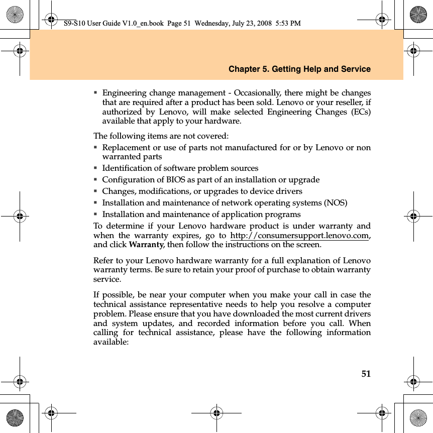 Chapter 5. Getting Help and Service51Engineering change management - Occasionally, there might be changesthat are required after a product has been sold. Lenovo or your reseller, ifauthorized by Lenovo, will make selected Engineering Changes (ECs)available that apply to your hardware.The following items are not covered:Replacement or use of parts not manufactured for or by Lenovo or nonwarranted partsIdentification of software problem sourcesConfiguration of BIOS as part of an installation or upgradeChanges, modifications, or upgrades to device driversInstallation and maintenance of network operating systems (NOS)Installation and maintenance of application programsTo determine  if your Lenovo hardware product is under warranty andwhen the warranty expires, go to http://consumersupport.lenovo.com,and click Warranty, then follow the instructions on the screen.Refer to your Lenovo hardware warranty for a full explanation of Lenovowarranty terms. Be sure to retain your proof of purchase to obtain warrantyservice.If possible, be near your computer when you make your call in case thetechnical assistance representative needs to help you resolve a computerproblem. Please ensure that you have downloaded the most current driversand system updates, and recorded information before you call. Whencalling for technical assistance, please have the following  informationavailable:S9-S10 User Guide V1.0_en.book  Page 51  Wednesday, July 23, 2008  5:53 PM