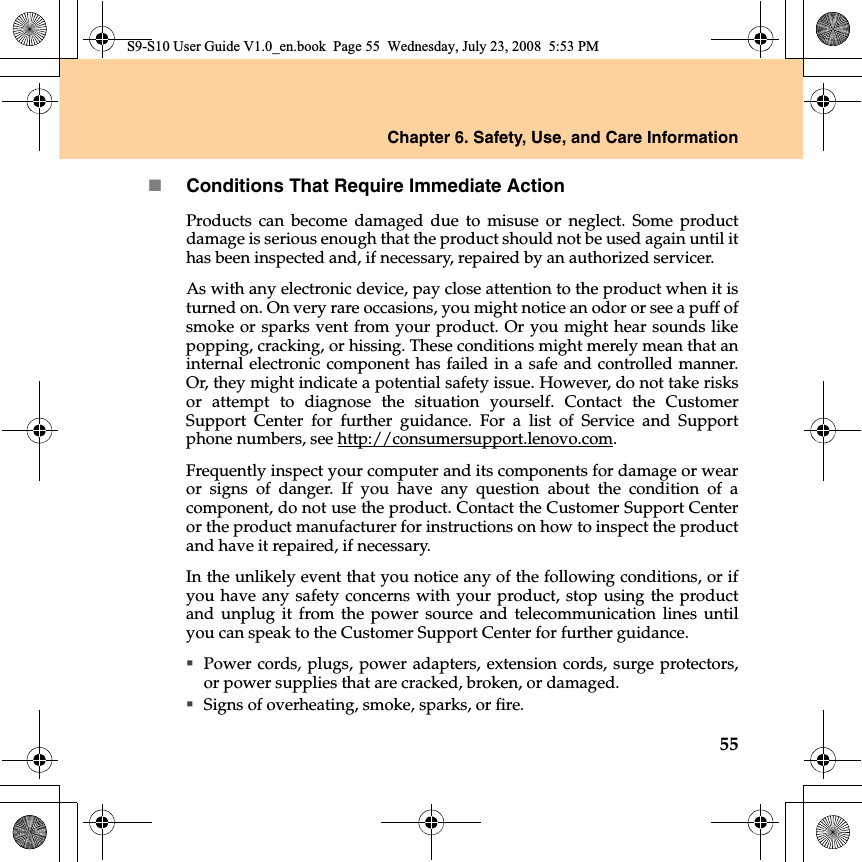 Chapter 6. Safety, Use, and Care Information55Conditions That Require Immediate ActionProducts can become damaged due to misuse or neglect. Some productdamage is serious enough that the product should not be used again until ithas been inspected and, if necessary, repaired by an authorized servicer.As with any electronic device, pay close attention to the product when it isturned on. On very rare occasions, you might notice an odor or see a puff ofsmoke or sparks vent from your product. Or you might hear sounds likepopping, cracking, or hissing. These conditions might merely mean that aninternal electronic component has failed in a safe and controlled manner.Or, they might indicate a potential safety issue. However, do not take risksor attempt to diagnose the situation yourself. Contact the CustomerSupport Center for further guidance. For a list of Service and Supportphone numbers, see http://consumersupport.lenovo.com.Frequently inspect your computer and its components for damage or wearor signs of danger. If you have any question about the condition of acomponent, do not use the product. Contact the Customer Support Centeror the product manufacturer for instructions on how to inspect the productand have it repaired, if necessary.In the unlikely event that you notice any of the following conditions, or ifyou have any safety concerns with your product, stop using the productand unplug it from the power source and telecommunication lines untilyou can speak to the Customer Support Center for further guidance.Power cords, plugs, power adapters, extension cords, surge protectors,or power supplies that are cracked, broken, or damaged.Signs of overheating, smoke, sparks, or fire.S9-S10 User Guide V1.0_en.book  Page 55  Wednesday, July 23, 2008  5:53 PM