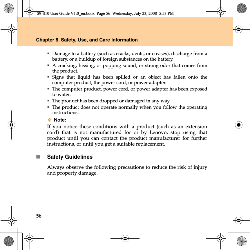 56Chapter 6. Safety, Use, and Care InformationDamage to a battery (such as cracks, dents, or creases), discharge from abattery, or a buildup of foreign substances on the battery.A cracking, hissing, or popping sound, or strong odor that comes fromthe product.Signs that liquid has been spilled or an object has fallen onto thecomputer product, the power cord, or power adapter.The computer product, power cord, or power adapter has been exposedto water.The product has been dropped or damaged in any way.The product does not operate normally when you follow the operatinginstructions.Note:If you notice these conditions with a product (such as an extensioncord) that is not manufactured for or by Lenovo, stop using thatproduct until you can contact the product manufacturer for furtherinstructions, or until you get a suitable replacement.Safety GuidelinesAlways observe the following precautions to reduce the risk of injuryand property damage.S9-S10 User Guide V1.0_en.book  Page 56  Wednesday, July 23, 2008  5:53 PM