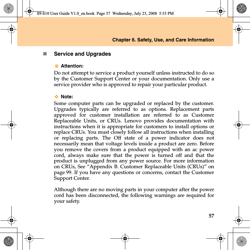 Chapter 6. Safety, Use, and Care Information57Service and UpgradesAttention: Do not attempt to service a product yourself unless instructed to do soby the Customer Support Center or your documentation. Only use aservice provider who is approved to repair your particular product.Note:Some computer parts can be upgraded or replaced by the customer.Upgrades typically are referred to as options. Replacement partsapproved for customer installation are referred to as CustomerReplaceable Units, or CRUs. Lenovo provides documentation withinstructions when it is appropriate for customers to install options orreplace CRUs. You must closely follow all instructions when installingor replacing parts. The Off state of a power indicator does notnecessarily mean that voltage levels inside a product are zero. Beforeyou remove the covers from a product equipped with an ac powercord, always make sure that the power is turned off and that theproduct is unplugged from any power source. For more informationon CRUs, See “Appendix B. Customer Replaceable Units (CRUs)” onpage 99. If you have any questions or concerns, contact the CustomerSupport Center.Although there are no moving parts in your computer after the powercord has been disconnected, the following warnings are required foryour safety.S9-S10 User Guide V1.0_en.book  Page 57  Wednesday, July 23, 2008  5:53 PM