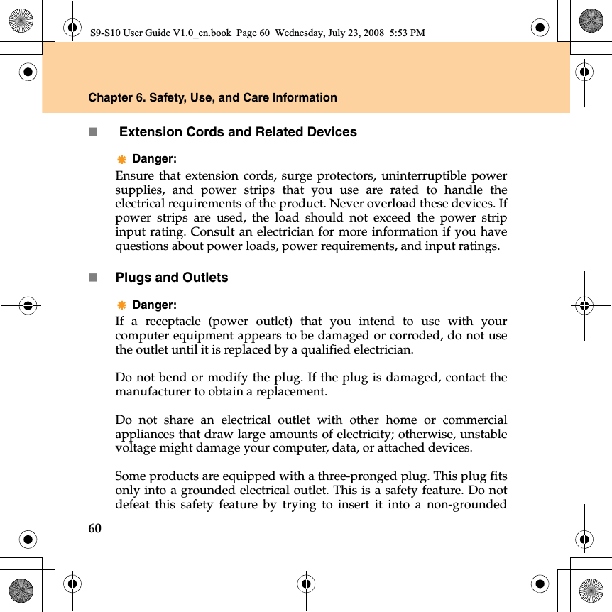 60Chapter 6. Safety, Use, and Care Information Extension Cords and Related DevicesDanger: Ensure that extension cords, surge protectors, uninterruptible powersupplies, and power strips that you use are rated to handle theelectrical requirements of the product. Never overload these devices. Ifpower strips are used, the load should not exceed the power stripinput rating. Consult an electrician for more information if you havequestions about power loads, power requirements, and input ratings.Plugs and OutletsDanger: If a receptacle (power outlet) that you intend to use with yourcomputer equipment appears to be damaged or corroded, do not usethe outlet until it is replaced by a qualified electrician.Do not bend or modify the plug. If the plug is damaged, contact themanufacturer to obtain a replacement.Do not share an electrical outlet with other home or commercialappliances that draw large amounts of electricity; otherwise, unstablevoltage might damage your computer, data, or attached devices.Some products are equipped with a three-pronged plug. This plug fitsonly into a grounded electrical outlet. This is a safety feature. Do notdefeat this safety feature by trying to insert  it  into a non-groundedS9-S10 User Guide V1.0_en.book  Page 60  Wednesday, July 23, 2008  5:53 PM