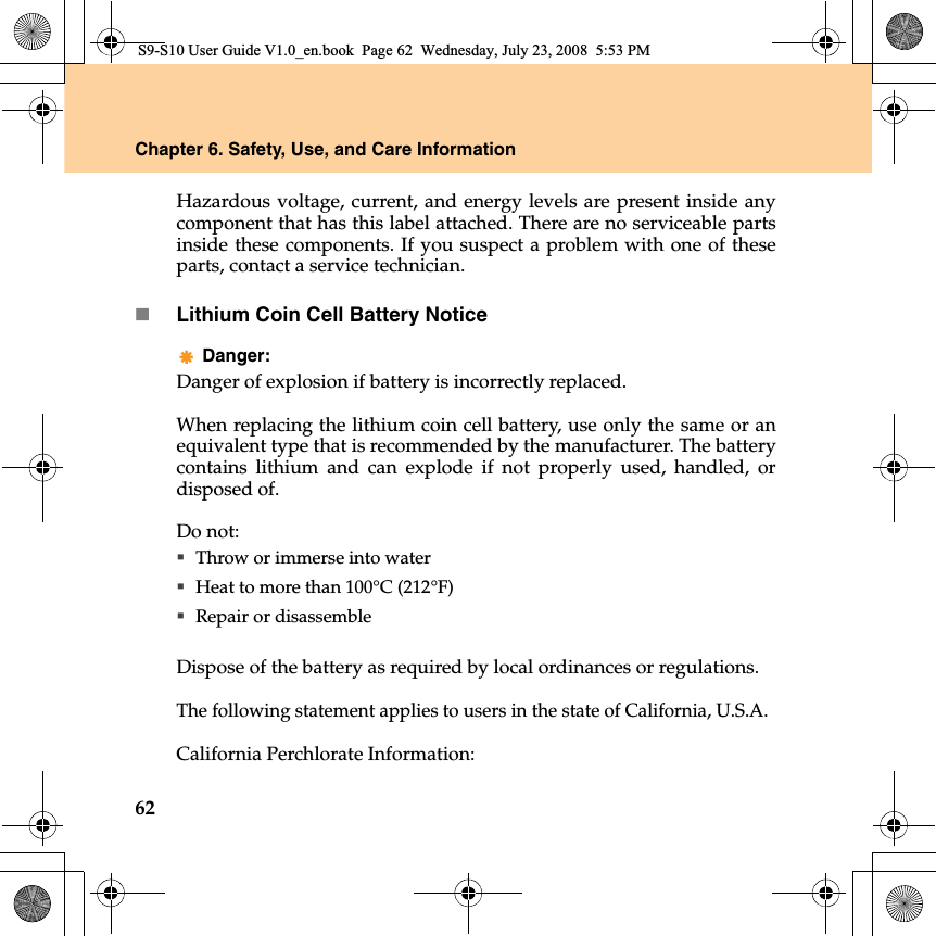 62Chapter 6. Safety, Use, and Care InformationHazardous voltage, current, and energy levels are present inside anycomponent that has this label attached. There are no serviceable partsinside these components. If you suspect a problem with one of theseparts, contact a service technician.Lithium Coin Cell Battery NoticeDanger: Danger of explosion if battery is incorrectly replaced.When replacing the lithium coin cell battery, use only the same or anequivalent type that is recommended by the manufacturer. The batterycontains lithium and can explode if not properly used, handled, ordisposed of.Do not:Throw or immerse into waterHeat to more than 100°C (212°F)Repair or disassembleDispose of the battery as required by local ordinances or regulations.The following statement applies to users in the state of California, U.S.A.California Perchlorate Information:S9-S10 User Guide V1.0_en.book  Page 62  Wednesday, July 23, 2008  5:53 PM