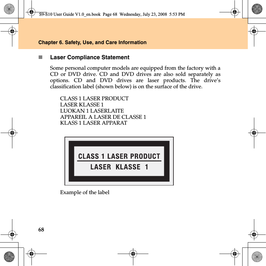 68Chapter 6. Safety, Use, and Care InformationLaser Compliance StatementSome personal computer models are equipped from the factory with aCD or DVD drive. CD and DVD drives are also sold separately asoptions. CD and DVD drives are laser products. The drive’sclassification label (shown below) is on the surface of the drive.CLASS 1 LASER PRODUCTLASER KLASSE 1LUOKAN 1 LASERLAITEAPPAREIL A LASER DE CLASSE 1KLASS 1 LASER APPARATExample of the labelS9-S10 User Guide V1.0_en.book  Page 68  Wednesday, July 23, 2008  5:53 PM