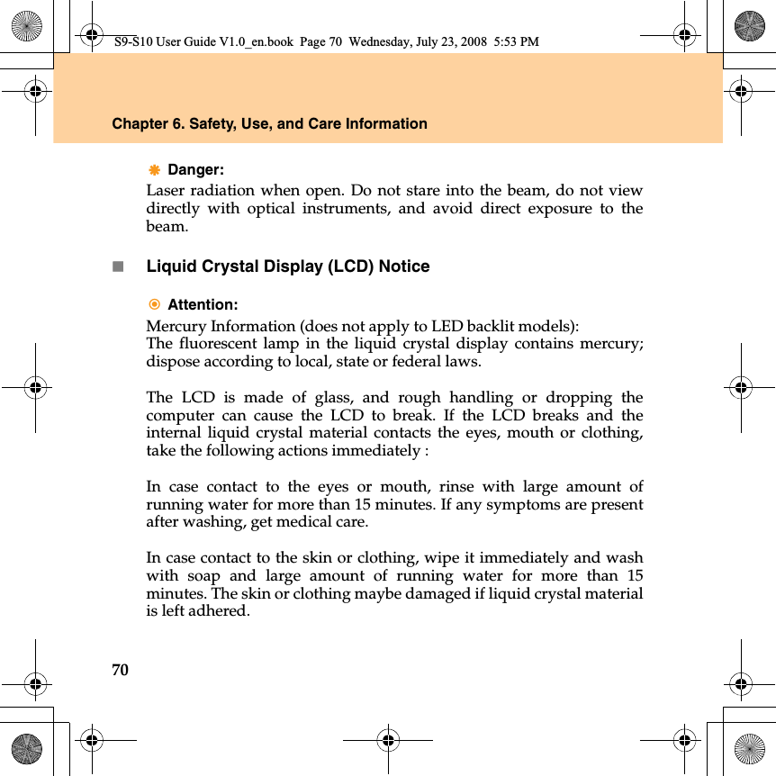 70Chapter 6. Safety, Use, and Care InformationDanger: Laser radiation when open. Do not stare into the beam, do not viewdirectly with optical  instruments, and avoid direct exposure to thebeam.Liquid Crystal Display (LCD) NoticeAttention: Mercury Information (does not apply to LED backlit models):The fluorescent lamp in the liquid crystal display contains mercury;dispose according to local, state or federal laws.The LCD is made of glass, and rough handling or dropping thecomputer can cause the LCD to break. If the LCD breaks and theinternal liquid crystal material contacts the eyes, mouth or clothing,take the following actions immediately : In case contact to the eyes or mouth, rinse with large amount ofrunning water for more than 15 minutes. If any symptoms are presentafter washing, get medical care. In case contact to the skin or clothing, wipe it immediately and washwith soap and large amount of running water for more than 15minutes. The skin or clothing maybe damaged if liquid crystal materialis left adhered.S9-S10 User Guide V1.0_en.book  Page 70  Wednesday, July 23, 2008  5:53 PM